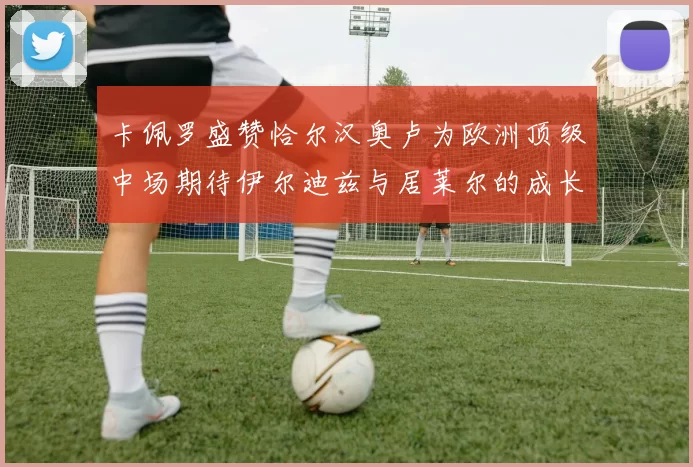 卡佩罗盛赞恰尔汉奥卢为欧洲顶级中场期待伊尔迪兹与居莱尔的成长
