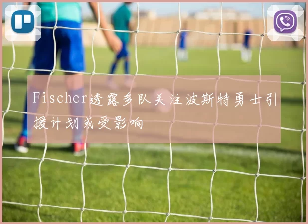 Fischer透露多队关注波斯特勇士引援计划或受影响