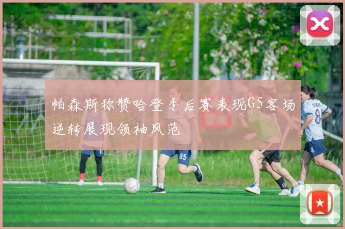 帕森斯称赞哈登季后赛表现G5客场逆转展现领袖风范