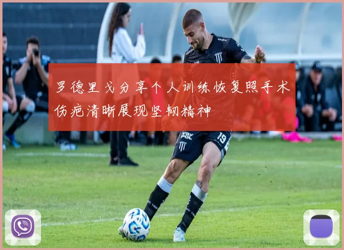罗德里戈分享个人训练恢复照手术伤疤清晰展现坚韧精神