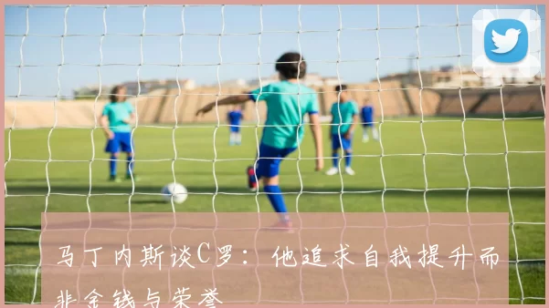 马丁内斯谈C罗：他追求自我提升而非金钱与荣誉