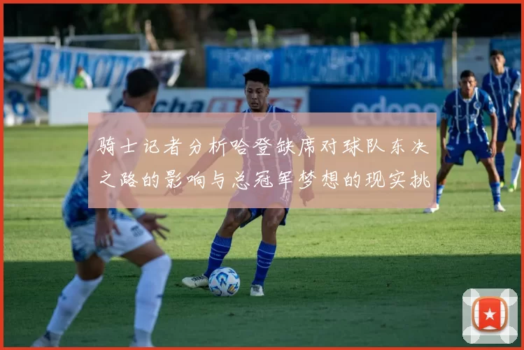 骑士记者分析哈登缺席对球队东决之路的影响与总冠军梦想的现实挑战