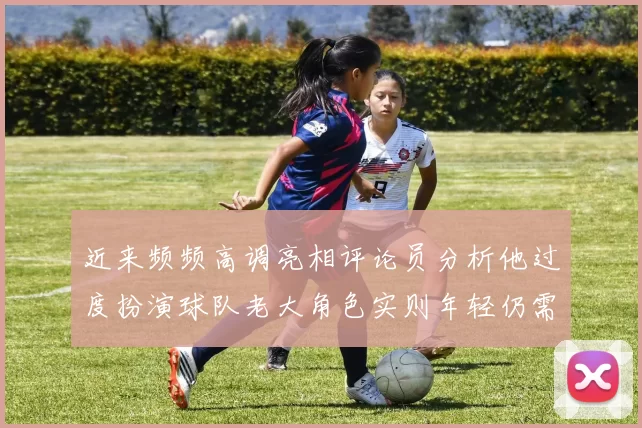 近来频频高调亮相评论员分析他过度扮演球队老大角色实则年轻仍需成长