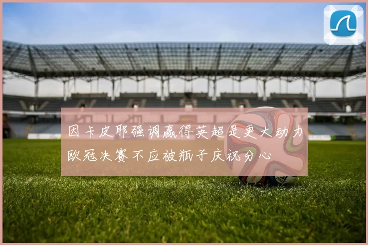 因卡皮耶强调赢得英超是更大动力欧冠决赛不应被瓶子庆祝分心