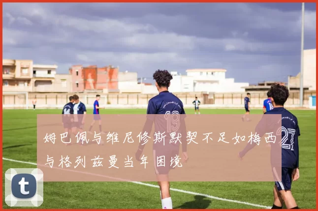 姆巴佩与维尼修斯默契不足如梅西与格列兹曼当年困境