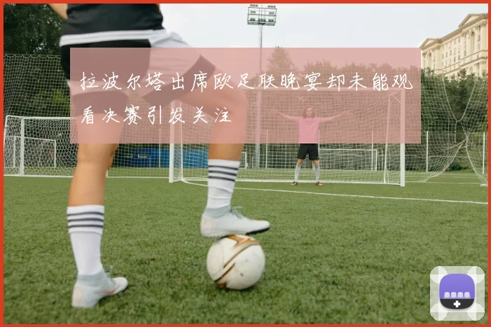拉波尔塔出席欧足联晚宴却未能观看决赛引发关注