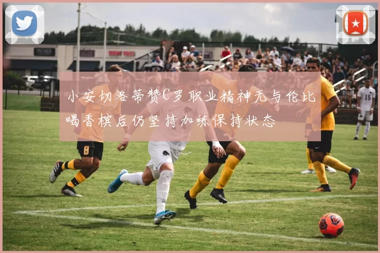 小安切洛蒂赞C罗职业精神无与伦比喝香槟后仍坚持加练保持状态