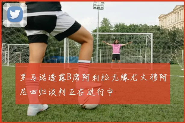 罗马诺透露B席阿利松无缘尤文穆阿尼回归谈判正在进行中