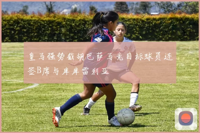 皇马强势截胡巴萨马竞目标球员连签B席与库库雷利亚